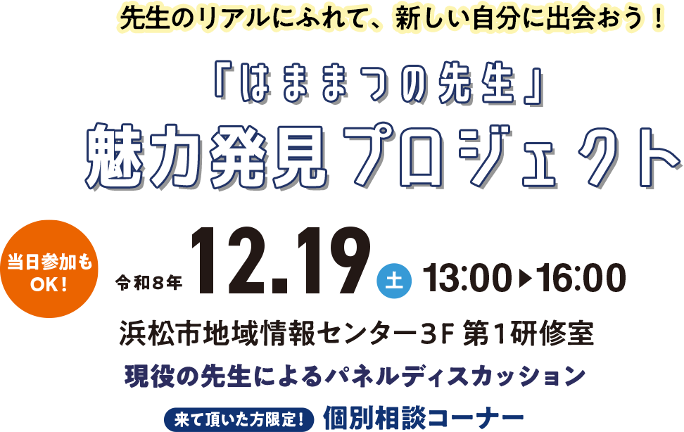 先生のリアルにふれて、新しい自分に出会おう！「はままつの先生」魅力発見プロジェクト 令和8年12.19（土）13:00〜16:00 浜松市地域情報センター3F 第1研修室 現役の先生によるパネルディスカッション 来て頂いた方限定！個別相談コーナー