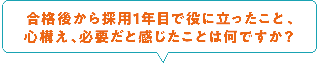合格後から採用1年目で役に立ったこと、心構え、必要だと感じたことは何ですか？
